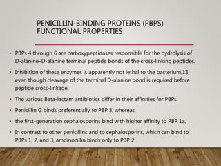 PENICILLIN-BINDING PROTEINS (PBPS)
FUNCTIONAL PROPERTIES
• PBPs 4 through 6 are carboxypeptidases responsible for the hydrolysis of
D-alanine–D-alanine terminal peptide bonds of the cross-linking peptides.
• Inhibition of these enzymes is apparently not lethal to the bacterium,13
even though cleavage of the terminal D-alanine bond is required before
peptide cross-linkage.
• The various Beta-lactam antibiotics differ in their affinities for PBPs.
• Penicillin G binds preferentially to PBP 3, whereas
• the first-generation cephalosporins bind with higher affinity to PBP 1a.
• In contrast to other penicillins and to cephalosporins, which can bind to
PBPs 1, 2, and 3, amdinocillin binds only to PBP 2
 