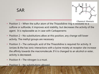 SAR
• Position 1 – When the sulfur atom of the Thiazolidine ring is oxidized to a
sulfone or sulfoxide, it improves acid stability, but decreases the activity of the
agent. It is replaceable as in case with Carbapenems
• Position 2 – No substitutions allow at this position, any change will lower
activity. The methyl groups are necessary
• Position 3 – The carboxylic acid of the Thiazolidine is required for activity. It
ionizes & the has ionic interactions with a lysine moiety at receptor site increase
the affinity towards the macromolecule. If it is changed to an alcohol or ester,
activity is decreased.
• Position 4 – The nitrogen is a must.
• Position 5 – No substitutions allowed.
 