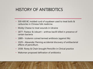 HISTORY OF ANTIBIOTICS
• 500-600 BC molded curd of soyabean used to treat boils &
carbuncles in Chinese folk medicine.
• Moldy Cheese to treat wounds in Ukraine
• 1877- Pasteur & Jobuert – anthrax bacilli killed in presence of
certain bacteria
• 1889 – Vuilemin coined termed antibiosis (against life)
• 1929 – Alexander Fleming accidental discovery of antibacterial
effects of penicillium.
• 1938- florey & Chain brought Penicillin in Clinical practice
• Waksman proposed defination of anitbiotics
 