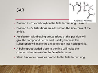 SAR
• Position 7 – The carbonyl on the Beta-lactam ring is a must.
• Position 6 – Substitutions are allowed on the side chain of the
amide.
• An electron withdrawing group added at this position will
give the compound better acid stability because this
substitution will make the amide oxygen less nucleophillic.
• A bulky group added close to the ring will make the
compound more resistant to Beta-lactamases.
• Steric hindrance provides protect to the Beta-lactam ring.
 