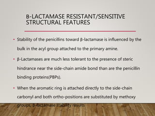 Β-LACTAMASE RESISTANT/SENSITIVE
STRUCTURAL FEATURES
• Stability of the penicillins toward β-lactamase is influenced by the
bulk in the acyl group attached to the primary amine.
• β-Lactamases are much less tolerant to the presence of steric
hindrance near the side-chain amide bond than are the penicillin
binding proteins(PBPs).
• When the aromatic ring is attached directly to the side-chain
carbonyl and both ortho-positions are substituted by methoxy
groups, β-lactamase stability results
 