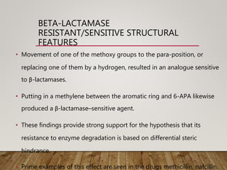 BETA-LACTAMASE
RESISTANT/SENSITIVE STRUCTURAL
FEATURES
• Movement of one of the methoxy groups to the para-position, or
replacing one of them by a hydrogen, resulted in an analogue sensitive
to β-lactamases.
• Putting in a methylene between the aromatic ring and 6-APA likewise
produced a β-lactamase–sensitive agent.
• These findings provide strong support for the hypothesis that its
resistance to enzyme degradation is based on differential steric
hindrance.
• Prime examples of this effect are seen in the drugs methicillin, nafcillin,
 