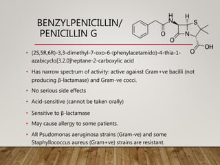 BENZYLPENICILLIN/
PENICILLIN G
• (2S,5R,6R)-3,3-dimethyl-7-oxo-6-(phenylacetamido)-4-thia-1-
azabicyclo[3.2.0]heptane-2-carboxylic acid
• Has narrow spectrum of activity: active against Gram+ve bacilli (not
producing β-lactamase) and Gram-ve cocci.
• No serious side effects
• Acid-sensitive (cannot be taken orally)
• Sensitive to β-lactamase
• May cause allergy to some patients.
• All Psudomonas aeruginosa strains (Gram-ve) and some
Staphyllococcus aureus (Gram+ve) strains are resistant.
 