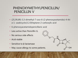 PHENOXYMETHYLPENICILLIN/
PENICILLIN V
• (2S,5R,6R)-3,3-dimethyl-7-oxo-6-(2-phenoxyacetamido)-4-thi
a-1- azabicyclo(3.2.0)heptane-2-carboxylic acid
• 6-phenoxyacetamidopenicillanic acid
• Less active than Penicillin G.
• No serious side effects
• Acid-stable
• Sensitive to β-lactamase
• May cause allergy to some patients.
 