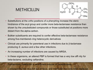 METHICILLIN
• Substitutions at the ortho positions of a phenylring increase the steric
hindrance of the acyl group and confer more beta-lactamase resistance than
shown by the unsubstituted compounds or those substituted at positions more
distant from the alpha-carbon.
• Bulkier substituents are required to confer effective beta-lactamase resistance
among five-membered–ring heterocyclic derivatives
• Clinical use primarily for parenteral use in infections due to b-lactamase
producing S. aureus and a few other infections.
• An increasing number of infections are caused by MRSA.
• In these organisms, an altered PBP is formed that has a very low affi nity for
beta-lactams, excluding ceftaroline.
• Furthermore, methicillin is an efficient inducer of penicillinases.
• Consequently this drug fell out of favor, and methicillin has now been replaced.
 