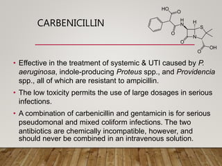 CARBENICILLIN
• Effective in the treatment of systemic & UTI caused by P.
aeruginosa, indole-producing Proteus spp., and Providencia
spp., all of which are resistant to ampicillin.
• The low toxicity permits the use of large dosages in serious
infections.
• A combination of carbenicillin and gentamicin is for serious
pseudomonal and mixed coliform infections. The two
antibiotics are chemically incompatible, however, and
should never be combined in an intravenous solution.
 