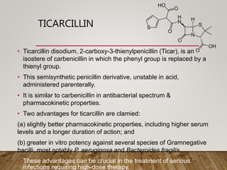 TICARCILLIN
• Ticarcillin disodium, 2-carboxy-3-thienylpenicillin (Ticar), is an
isostere of carbenicillin in which the phenyl group is replaced by a
thienyl group.
• This semisynthetic penicillin derivative, unstable in acid,
administered parenterally.
• It is similar to carbenicillin in antibacterial spectrum &
pharmacokinetic properties.
• Two advantages for ticarcillin are clamied:
(a) slightly better pharmacokinetic properties, including higher serum
levels and a longer duration of action; and
(b) greater in vitro potency against several species of Gramnegative
bacilli, most notably P. aeruginosa and Bacteroides fragilis.
• These advantages can be crucial in the treatment of serious
infections requiring high-dose therapy.
 