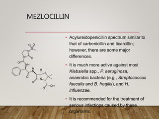 MEZLOCILLIN
• Acylureidopenicillin spectrum similar to
that of carbenicillin and ticarcillin;
however, there are some major
differences.
• It is much more active against most
Klebsiella spp., P. aeruginosa,
anaerobic bacteria (e.g., Streptococcus
faecalis and B. fragilis), and H.
influenzae.
• It is recommended for the treatment of
serious infections caused by these
organisms.
 