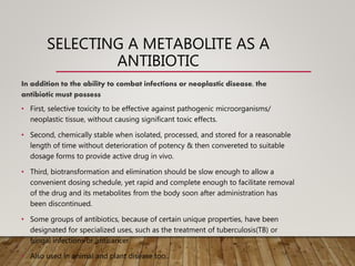 SELECTING A METABOLITE AS A
ANTIBIOTIC
In addition to the ability to combat infections or neoplastic disease, the
antibiotic must possess
• First, selective toxicity to be effective against pathogenic microorganisms/
neoplastic tissue, without causing significant toxic effects.
• Second, chemically stable when isolated, processed, and stored for a reasonable
length of time without deterioration of potency & then convereted to suitable
dosage forms to provide active drug in vivo.
• Third, biotransformation and elimination should be slow enough to allow a
convenient dosing schedule, yet rapid and complete enough to facilitate removal
of the drug and its metabolites from the body soon after administration has
been discontinued.
• Some groups of antibiotics, because of certain unique properties, have been
designated for specialized uses, such as the treatment of tuberculosis(TB) or
fungal infections or anticancer.
• Also used in animal and plant disease too..
 