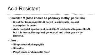 Acid-Resistant
• Penicillin V (Also known as phenoxy methyl penicillin).
 It is differ from penicillin-G only it is acid stable, so oral
absorption is better.
 Anti- bacterial spectrum of penicillin-V is identical to penicillin-G,
but it is less active against gonococci and other gram – ve
bacteria.
• Uses :
 Streptococcal pharyngitis
 Sinusitis
 Prophylaxis of rheumatic fever
 
