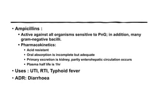 • Ampicillins :
 Active against all organisms sensitive to PnG; in addition, many
gram-negative bacilli.
 Pharmacokinetics:
 Acid resistant
 Oral absorption is incomplete but adequate
 Primary excretion is kidney, partly enterohepatic circulation occurs
 Plasma half life is 1hr
• Uses : UTI, RTI, Typhoid fever
• ADR: Diarrhoea
 