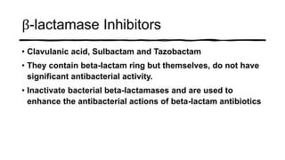 β-lactamase Inhibitors
• Clavulanic acid, Sulbactam and Tazobactam
• They contain beta-lactam ring but themselves, do not have
significant antibacterial activity.
• Inactivate bacterial beta-lactamases and are used to
enhance the antibacterial actions of beta-lactam antibiotics
 