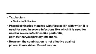 • Tazobactam
 Similar to Sulbactam
• Pharmacokinetics matches with Piperacillin with which it is
used for used in severe infections like which it is used for
used in severe infections like peritonitis,
pelvic/urinary/respiratory infections.
• However, the combination is not effective against
piperacillin-resistant Pseudomonas
 