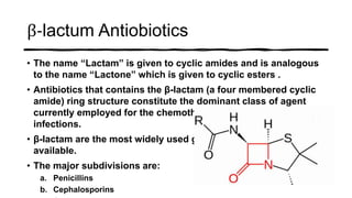 β-lactum Antiobiotics
• The name “Lactam” is given to cyclic amides and is analogous
to the name “Lactone” which is given to cyclic esters .
• Antibiotics that contains the β-lactam (a four membered cyclic
amide) ring structure constitute the dominant class of agent
currently employed for the chemotherapy of bacterial
infections.
• β-lactam are the most widely used group of antibiotics
available.
• The major subdivisions are:
a. Penicillins
b. Cephalosporins
 