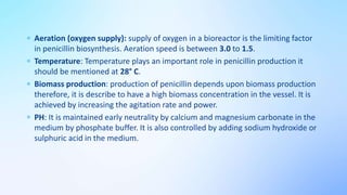  Aeration (oxygen supply): supply of oxygen in a bioreactor is the limiting factor
in penicillin biosynthesis. Aeration speed is between 3.0 to 1.5.
 Temperature: Temperature plays an important role in penicillin production it
should be mentioned at 28° C.
 Biomass production: production of penicillin depends upon biomass production
therefore, it is describe to have a high biomass concentration in the vessel. It is
achieved by increasing the agitation rate and power.
 PH: It is maintained early neutrality by calcium and magnesium carbonate in the
medium by phosphate buffer. It is also controlled by adding sodium hydroxide or
sulphuric acid in the medium.
 