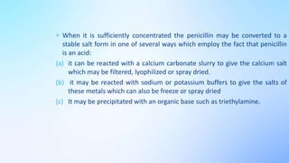 When it is sufficiently concentrated the penicillin may be converted to a
stable salt form in one of several ways which employ the fact that penicillin
is an acid:
(a) it can be reacted with a calcium carbonate slurry to give the calcium salt
which may be filtered, lyophilized or spray dried.
(b) it may be reacted with sodium or potassium buffers to give the salts of
these metals which can also be freeze or spray dried
(c) It may be precipitated with an organic base such as triethylamine.
 