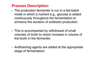 Process Description:
 The production fermenter is run in a fed batch
mode in which a nutrient e.g., glucose is added
continuously throughout the fermentation to
enhance the duration of antibiotic production.
 This is accompanied by withdrawal of small
volumes of broth to check increase in volume of
the broth in the fermenter.
 Antifoaming agents are added at the appropriate
stage of fermentation.
 