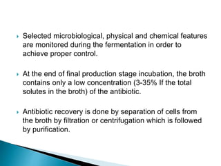  Selected microbiological, physical and chemical features
are monitored during the fermentation in order to
achieve proper control.
 At the end of final production stage incubation, the broth
contains only a low concentration (3-35% If the total
solutes in the broth) of the antibiotic.
 Antibiotic recovery is done by separation of cells from
the broth by filtration or centrifugation which is followed
by purification.
 