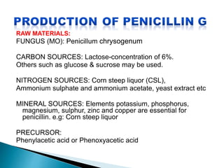 RAW MATERIALS:
FUNGUS (MO): Penicillum chrysogenum
CARBON SOURCES: Lactose-concentration of 6%.
Others such as glucose & sucrose may be used.
NITROGEN SOURCES: Corn steep liquor (CSL),
Ammonium sulphate and ammonium acetate, yeast extract etc
MINERAL SOURCES: Elements potassium, phosphorus,
magnesium, sulphur, zinc and copper are essential for
penicillin. e.g: Corn steep liquor
PRECURSOR:
Phenylacetic acid or Phenoxyacetic acid
 