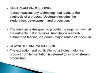  UPSTREAM PROCESSING :
It encompasses any technology that leads to the
synthesis of a product. Upstream includes the
exploration, development and production.
 The medium is designed to provide the organism with all
the nutrients that it requires. Inoculation method-
submerged technique Spores -major source of inoculum.
 DOWNSTREAM PROCESSING:
 The extraction and purification of a biotechnological
product from fermentation is referred to as downstream
processing.
 