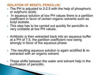 ISOLATION OF BENZYL PENICILLIN:
 The PH is adjusted to 2-2.5 with the help of phosphoric
or sulphuric acids.
 In aqueous solution at low PH values there is a partition
coefficient in favor of certain organic solvents such as
butyl acetate.
 This step has to be carried out quickly for penicillin is
very unstable at low PH values.
 Antibiotic is then extracted back into an aqueous buffer
at a PH of 7.5, the partition coefficient now being
strongly in favor of the aqueous phase.
 The resulting aqueous solution is again acidified & re-
extracted with an organic solvent.
 These shifts between the water and solvent help in the
purification of penicillin.
 