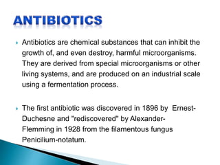  Antibiotics are chemical substances that can inhibit the
growth of, and even destroy, harmful microorganisms.
They are derived from special microorganisms or other
living systems, and are produced on an industrial scale
using a fermentation process.
 The first antibiotic was discovered in 1896 by Ernest-
Duchesne and "rediscovered" by Alexander-
Flemming in 1928 from the filamentous fungus
Penicilium-notatum.
 