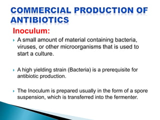 Inoculum:
 A small amount of material containing bacteria,
viruses, or other microorganisms that is used to
start a culture.
 A high yielding strain (Bacteria) is a prerequisite for
antibiotic production.
 The Inoculum is prepared usually in the form of a spore
suspension, which is transferred into the fermenter.
 
