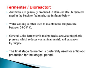 Fermenter / Bioreactor:
 Antibiotic are generally produced in stainless steel fermenters
used in the batch or fed mode, see in figure below.
 Water cooling is often used to maintain the temperature
between 24-26° C.
 Generally, the fermenter is maintained at above atmospheric
pressure which reduces contamination risk and enhances
O2 supply.
 The final stage fermenter is preferably used for antibiotic
production for the longest period.
 