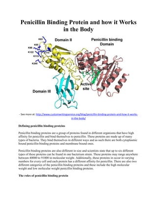 Penicillin Binding Protein and how it Works
in the Body
- See more at: http://www.customwritingservice.org/blog/penicillin-binding-protein-and-how-it-works-
in-the-body/
Defining penicillin binding proteins
Penicillin binding proteins are a group of proteins found in different organisms that have high
affinity for penicillin and bind themselves to penicillin. These proteins are made up of many
types of bacteria. They bind themselves in different ways and as such there are both cytoplasmic
bound penicillin binding proteins and membrane bound ones.
Penicillin binding proteins are also different in size and scientists state that up to six different
types of these proteins can be found in one bacterium strain. These proteins may range anywhere
between 40000 to 91000 in molecular weight. Additionally, these proteins in occur in varying
numbers for every cell and each protein has a different affinity for penicillin. There are also two
different categories of the penicillin binding proteins and these include the high molecular
weight and low molecular weight penicillin binding proteins.
The roles of penicillin binding protein
 