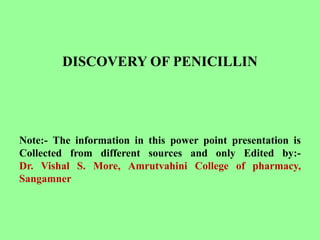 DISCOVERY OF PENICILLIN
Note:- The information in this power point presentation is
Collected from different sources and only Edited by:-
Dr. Vishal S. More, Amrutvahini College of pharmacy,
Sangamner
 