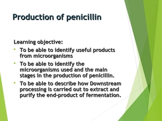 Production of penicillinProduction of penicillin
Learning objective:Learning objective:
 To be able to identify useful productsTo be able to identify useful products
from microorganismsfrom microorganisms
 To be able to identify theTo be able to identify the
microorganisms used and the mainmicroorganisms used and the main
stages in the production of penicillin.stages in the production of penicillin.
 To be able to describe how DownstreamTo be able to describe how Downstream
processing is carried out to extract andprocessing is carried out to extract and
purify the end-product of fermentation.purify the end-product of fermentation.
 