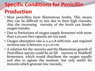 Specific Conditions for Penicillin
Production
 Most penicillins form filamentous broths. This means
they can be difficult to mix due to their high viscosity.
Also the increasing viscosity of the broth can hinder
oxygen transfer.
 Due to limitations of oxygen supply fermenter with more
than 2,00,000 liter capacity are not used.
 Oxygen absorption rate is 0.4-0.8 mM/min. and required
aeration rate is between 0.5-1.0vvm.
 A solution for the viscosity and the filamentous growth of
Penicillium species could be air lift reactors or Waldholf
fermenters, which would distribute the oxygen equally
and also to agitate the medium, but only useful for
mutants which generate low viscosity.
 