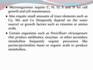 ● Microorganisms require C, H, O, S and N for cell
growth and cell maintenance.
● Also require small amounts of trace elements such as
Cu, Mn and Co (frequently depend on the water
source) or growth factors such as vitamins or amino
acids.
● Certain organisms such as Penicillium chrysogenum
that produce antibiotics, enzymes or other secondary
metabolites frequently require precursors like
purine/pyrimidine bases or organic acids to produce
metabolites.
 