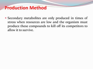 Production Method
 Secondary metabolites are only produced in times of
stress when resources are low and the organism must
produce these compounds to kill off its competitors to
allow it to survive.
 