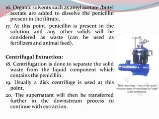 16. Organic solvents such as amyl acetate /butyl
acetate are added to dissolve the penicillin
present in the filtrate.
17. At this point, penicillin is present in the
solution and any other solids will be
considered as waste (can be used as
fertilizers and animal feed).
Centrifugal Extraction:
18. Centrifugation is done to separate the solid
waste from the liquid component which
contains the penicillin.
19. Usually a disk centrifuge is used at this
point.
20. The supernatant will then be transferred
further in the downstream process to
continue with extraction.
 