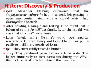 History: Discovery & Production
 1928: Alexander Fleming discovered that the
Staphylococcus culture he had mistakenly left growing in
open was contaminated with a mould which had
destroyed the bacteria.
 After isolating a sample and testing it, he found that it
belonged to the Penicillium family. Later the mould was
classified as Penicillium notanum.
 Later (1939), using Fleming’s work, two medical
researchers, Howard Florey and Ernst Chain managed to
purify penicillin in a powdered form.
 1941: They successfully treated a human.
 1943: They produced penicillin on a large scale. This
helped immensely to treat casualties during the WWII
that had bacterial infections due to their wounds.
 