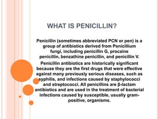WHAT IS PENICILLIN?
Penicillin (sometimes abbreviated PCN or pen) is a
group of antibiotics derived from Penicillium
fungi, including penicillin G, procaine
penicillin, benzathine penicillin, and penicillin V.
Penicillin antibiotics are historically significant
because they are the first drugs that were effective
against many previously serious diseases, such as
syphilis, and infections caused by staphylococci
and streptococci. All penicillins are β-lactam
antibiotics and are used in the treatment of bacterial
infections caused by susceptible, usually grampositive, organisms.

 