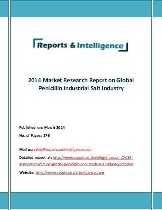 2014 Market Research Report on Global 
Penicillin Industrial Salt Industry 
Published on: March 2014 
No. of Pages: 176 
Mail us: sales@reportsandintelligence.com 
Detailed report at: http://www.reportsandintelligence.com/2014- 
research-report-on-global-penicillin-industrial-salt-industry-market 
Website: http://www.reportsandintelligence.com 
 