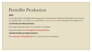 Penicillin Production
Aim:
To provide sterile, controlled and homogeneous environment in which the fermentation can carryout
in a manner that is safe and practical and which optimizes the Penicillin production for ultimate use.
UPSTREAM PROCESSING :
It the steps taken that lead to the synthesis of a product.
Upstream includes the development and production.
DOWNSTREAM PROCESSING :
The extraction and purification of a product from fermentation.
 
