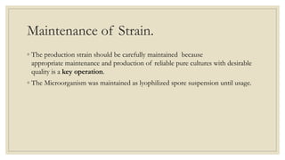 Maintenance of Strain.
◦ The production strain should be carefully maintained because
appropriate maintenance and production of reliable pure cultures with desirable
quality is a key operation.
◦ The Microorganism was maintained as lyophilized spore suspension until usage.
 