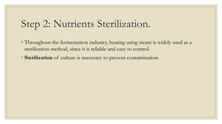 Step 2: Nutrients Sterilization.
◦ Throughout the fermentation industry, heating using steam is widely used as a
sterilization method, since it is reliable and easy to control.
◦ Sterilization of culture is necessary to prevent contamination.
 