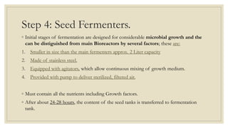 Step 4: Seed Fermenters.
◦ Initial stages of fermentation are designed for considerable microbial growth and the
can be distiguished from main Bioreactors by several factors; these are:
1. Smaller in size than the main fermenters approx. 2 Liter capacity
2. Made of stainless steel.
3. Equipped with agitators, which allow continuous mixing of growth medium.
4. Provided with pump to deliver sterilized, filtered air.
◦ Must contain all the nutrients including Growth factors.
◦ After about 24-28 hours, the content of the seed tanks is transferred to fermentation
tank.
 