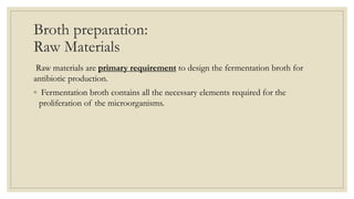 Broth preparation:
Raw Materials
Raw materials are primary requirement to design the fermentation broth for
antibiotic production.
◦ Fermentation broth contains all the necessary elements required for the
proliferation of the microorganisms.
 