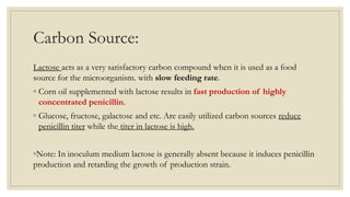 Carbon Source:
Lactose acts as a very satisfactory carbon compound when it is used as a food
source for the microorganism. with slow feeding rate.
◦ Corn oil supplemented with lactose results in fast production of highly
concentrated penicillin.
◦ Glucose, fructose, galactose and etc. Are easily utilized carbon sources reduce
penicillin titer while the titer in lactose is high.
◦Note: In inoculum medium lactose is generally absent because it induces penicillin
production and retarding the growth of production strain.
 