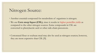 Nitrogen Source:
◦ Another essential compound for metabolism of organisms is nitrogen.
◦ We use Corn steep liquor (CSL), since it results in higher penicillin yields as
compared to the other nitrogen sources. Some compounds in CSL are
converted to phenylacetic acid or other side-chain precursors.
◦ Cottonseed flour or soybean meal may also be used as nitrogen sources; however,
they are more expensive than CSL [9].
 