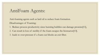 AntiFoam Agents:
Anti-foaming agents such as lard oil to reduce foam formation.
Disadvantages of Foaming:
1. Reduce process productivity since bursting bubbles can damage proteins[11],
2. Can result in loss of sterility if the foam escapes the bioreactor[13].
3. leads to over-pressure if a foam-out blocks an exit filter.
 