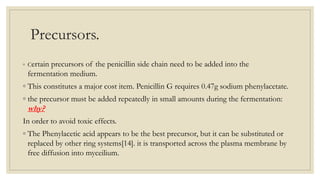 Precursors.
◦ Certain precursors of the penicillin side chain need to be added into the
fermentation medium.
◦ This constitutes a major cost item. Penicillin G requires 0.47g sodium phenylacetate.
◦ the precursor must be added repeatedly in small amounts during the fermentation:
why?
In order to avoid toxic effects.
◦ The Phenylacetic acid appears to be the best precursor, but it can be substituted or
replaced by other ring systems[14]. it is transported across the plasma membrane by
free diffusion into myceilium.
 