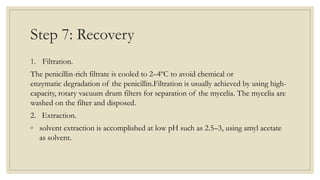 Step 7: Recovery
1. Filtration.
The penicillin-rich filtrate is cooled to 2–4ºC to avoid chemical or
enzymatic degradation of the penicillin.Filtration is usually achieved by using high-
capacity, rotary vacuum drum filters for separation of the mycelia. The mycelia are
washed on the filter and disposed.
2. Extraction.
◦ solvent extraction is accomplished at low pH such as 2.5–3, using amyl acetate
as solvent.
 