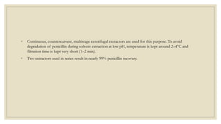 ◦ Continuous, countercurrent, multistage centrifugal extractors are used for this purpose. To avoid
degradation of penicillin during solvent extraction at low pH, temperature is kept around 2–4°C and
filtration time is kept very short (1–2 min).
◦ Two extractors used in series result in nearly 99% penicillin recovery.
 