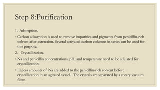 Step 8:Purification
1. Adsorption.
◦ Carbon adsorption is used to remove impurities and pigments from penicillin-rich
solvent after extraction. Several activated carbon columns in series can be used for
this purpose.
2. Crystallization.
◦ Na and penicillin concentrations, pH, and temperature need to be adjusted for
crystallization.
◦ Excess amounts of Na are added to the penicillin-rich solvent before
crystallization in an agitated vessel. The crystals are separated by a rotary vacuum
filter.
 